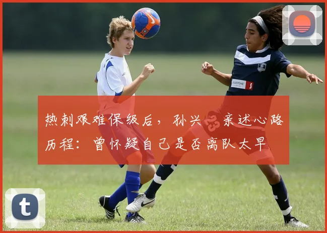 热刺艰难保级后，孙兴慜亲述心路历程：曾怀疑自己是否离队太早