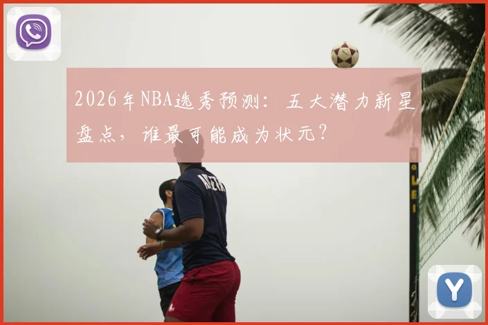 2026年NBA选秀预测：五大潜力新星盘点，谁最可能成为状元？