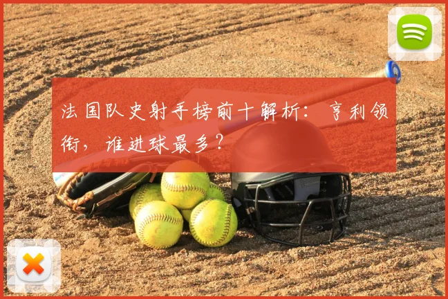 法国队史射手榜前十解析：亨利领衔，谁进球最多？