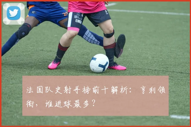 法国队史射手榜前十解析:亨利领衔,谁进球最多?