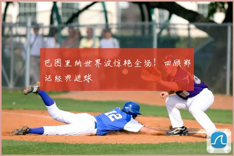 巴图里纳世界波惊艳全场!回顾那记经典进球