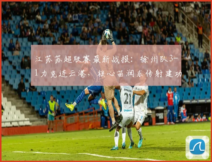 江苏苏超联赛最新战报：徐州队3-1力克连云港，核心苗润东传射建功