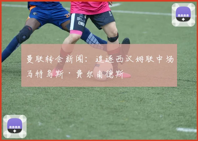 曼联转会新闻：追逐西汉姆联中场马特乌斯·费尔南德斯