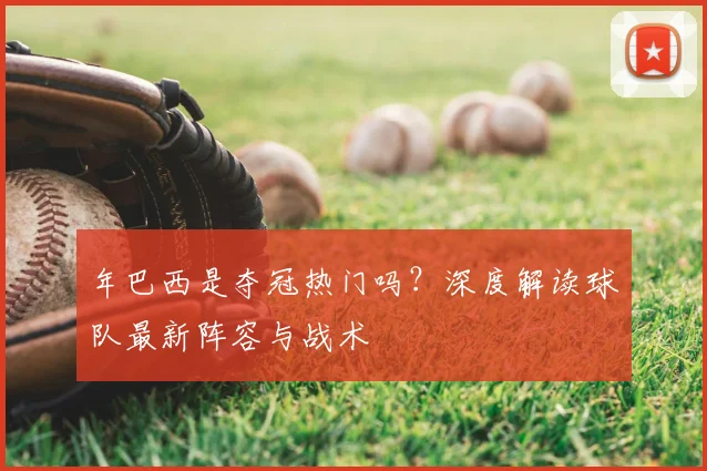 年巴西是夺冠热门吗?深度解读球队最新阵容与战术