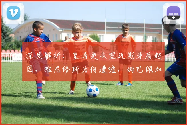 深度解析：皇马更衣室近期矛盾起因，维尼修斯为何遭嘘，姆巴佩加盟影响几何