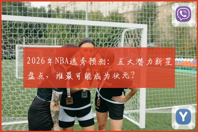 2026年NBA选秀预测：五大潜力新星盘点，谁最可能成为状元？
