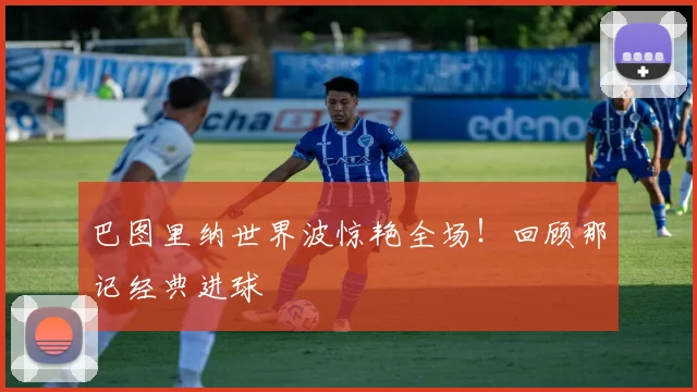巴图里纳世界波惊艳全场！回顾那记经典进球