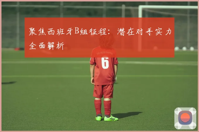 聚焦西班牙B组征程：潜在对手实力全面解析